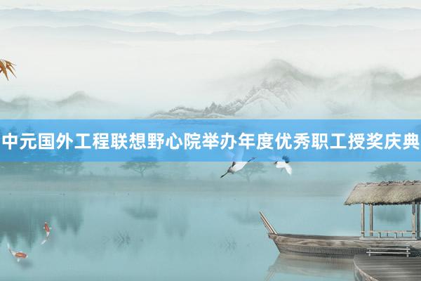 中元国外工程联想野心院举办年度优秀职工授奖庆典