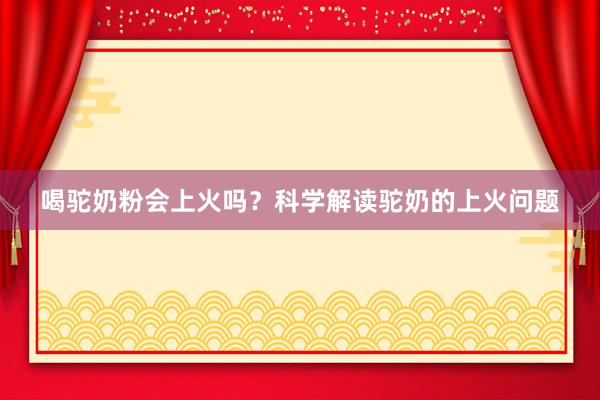 喝驼奶粉会上火吗？科学解读驼奶的上火问题